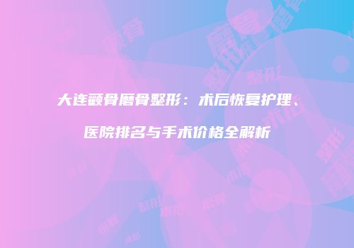 大连颧骨磨骨整形：术后恢复护理、医院排名与手术价格全解析