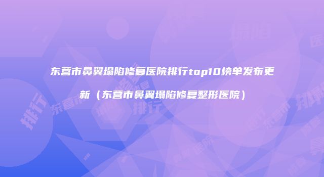 东营市鼻翼塌陷修复医院排行top10榜单发布更新（东营市鼻翼塌陷修复整形医院）