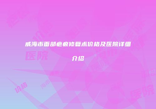 威海市面部疤痕修复术价格及医院详细介绍