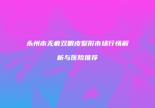 永州市无痕双眼皮整形市场行情解析与医院推荐