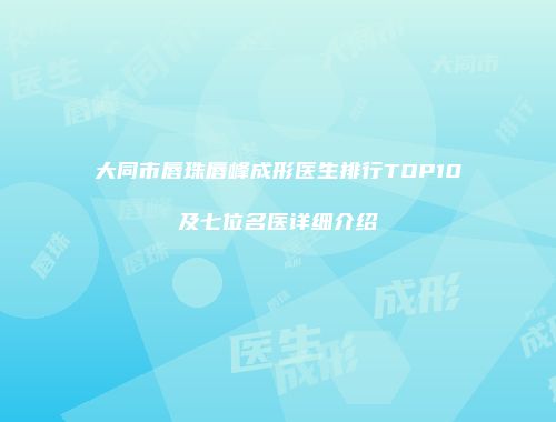 大同市唇珠唇峰成形医生排行TOP10及七位名医详细介绍