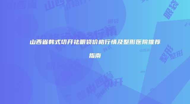 山西省韩式切开祛眼袋价格行情及整形医院推荐指南
