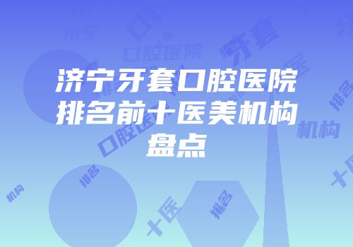 济宁牙套口腔医院排名前十医美机构盘点
