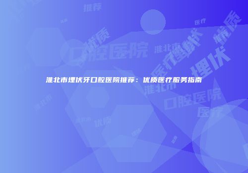 淮北市埋伏牙口腔医院推荐：优质医疗服务指南
