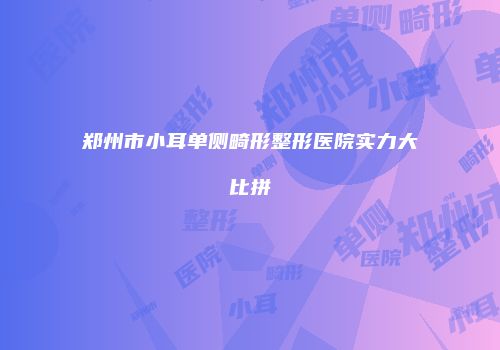 郑州市小耳单侧畸形整形医院实力大比拼
