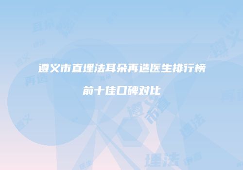 遵义市直埋法耳朵再造医生排行榜前十佳口碑对比