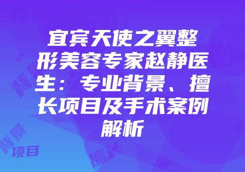 宜宾天使之翼整形美容专家赵静医生：专业背景、擅长项目及手术案例解析