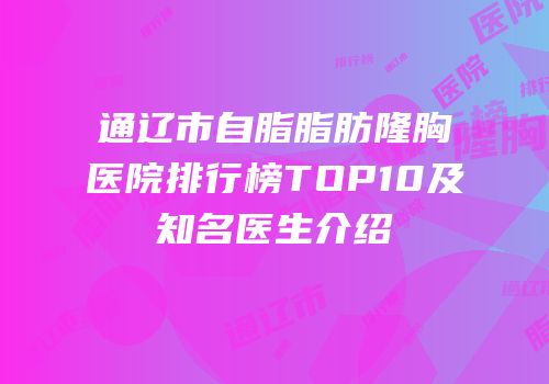 通辽市自脂脂肪隆胸医院排行榜TOP10及知名医生介绍