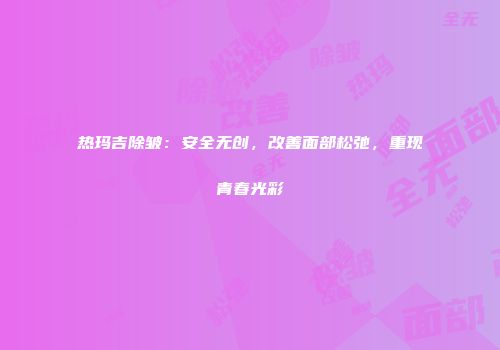 热玛吉除皱：安全无创，改善面部松弛，重现青春光彩