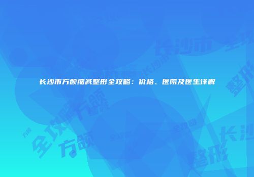 长沙市方颌缩减整形全攻略：价格、医院及医生详解