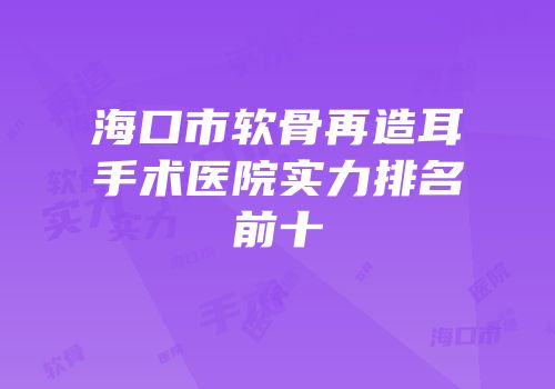 海口市软骨再造耳手术医院实力排名前十