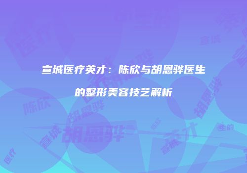 宣城医疗英才：陈欣与胡恩骅医生的整形美容技艺解析