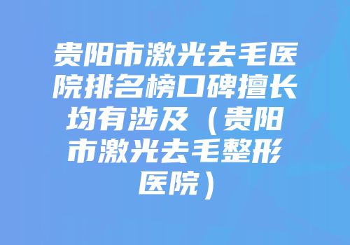 贵阳市激光去毛医院排名榜口碑擅长均有涉及（贵阳市激光去毛整形医院）