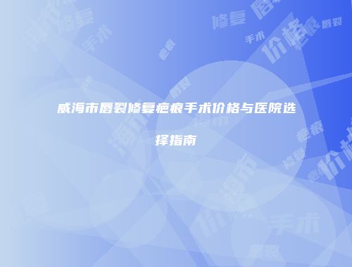 威海市唇裂修复疤痕手术价格与医院选择指南