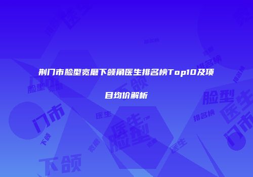 荆门市脸型宽磨下颌角医生排名榜Top10及项目均价解析