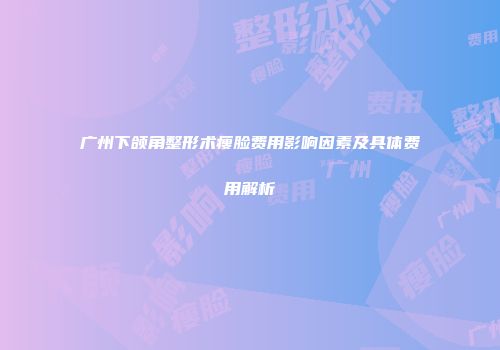广州下颌角整形术瘦脸费用影响因素及具体费用解析
