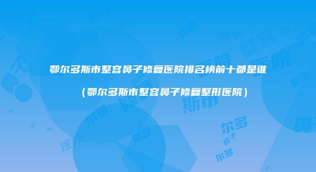 鄂尔多斯市整容鼻子修复医院排名榜前十都是谁（鄂尔多斯市整容鼻子修复整形医院）