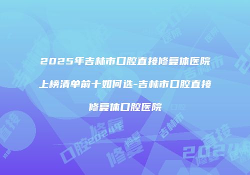 2025年吉林市口腔直接修复体医院上榜清单前十如何选-吉林市口腔直接修复体口腔医院