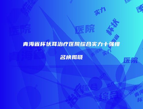 青海省杯状耳治疗医院综合实力十强排名榜揭晓