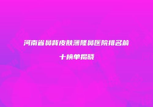 河南省鼻背皮肤薄隆鼻医院排名前十榜单揭晓