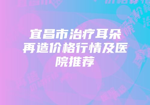宜昌市治疗耳朵再造价格行情及医院推荐