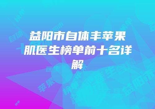 益阳市自体丰苹果肌医生榜单前十名详解