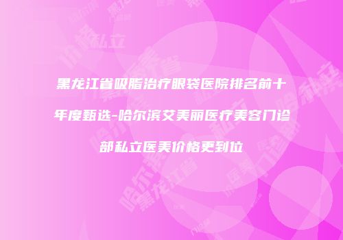 黑龙江省吸脂治疗眼袋医院排名前十年度甄选-哈尔滨艾美丽医疗美容门诊部私立医美价格更到位