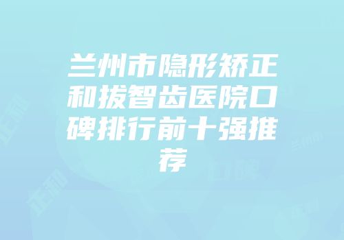 兰州市隐形矫正和拔智齿医院口碑排行前十强推荐