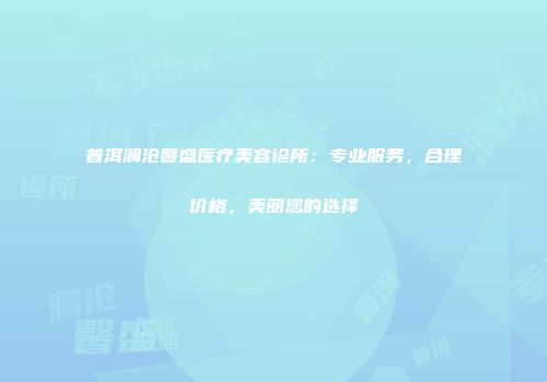 普洱澜沧馨盛医疗美容诊所：专业服务，合理价格，美丽您的选择
