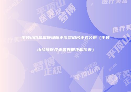 平顶山市鼻翼缺损矫正医院排名正式公布（平顶山梦博医疗美容靠谱正规医美）