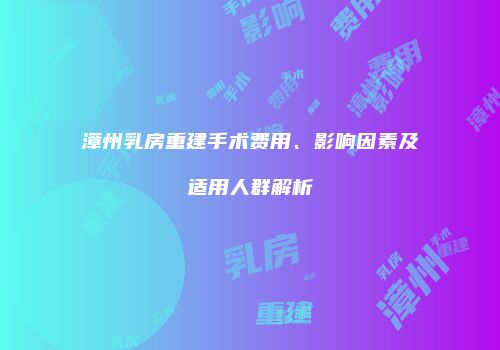 漳州乳房重建手术费用、影响因素及适用人群解析