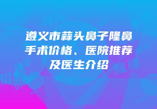 遵义市蒜头鼻子隆鼻手术价格、医院推荐及医生介绍