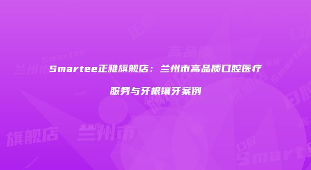 Smartee正雅旗舰店：兰州市高品质口腔医疗服务与牙根镶牙案例