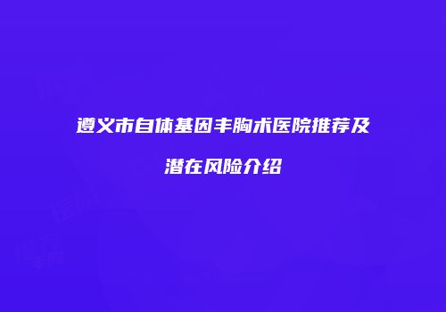 遵义市自体基因丰胸术医院推荐及潜在风险介绍