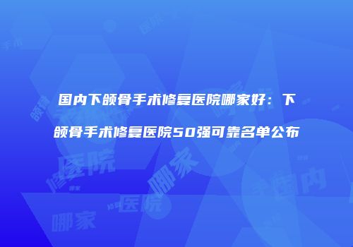 国内下颌骨手术修复医院哪家好：下颌骨手术修复医院50强可靠名单公布
