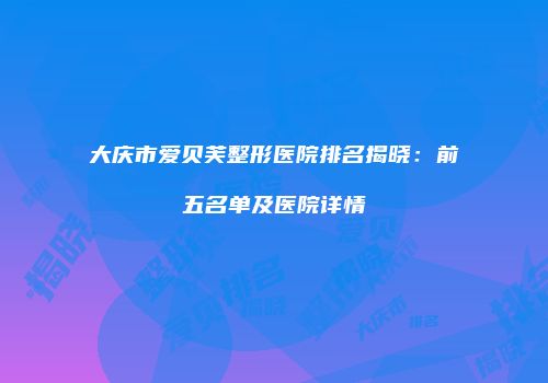 大庆市爱贝芙整形医院排名揭晓：前五名单及医院详情