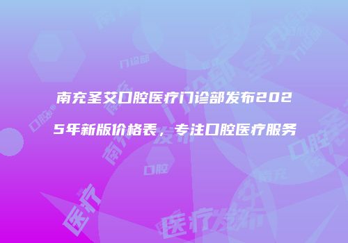 南充圣艾口腔医疗门诊部发布2025年新版价格表，专注口腔医疗服务