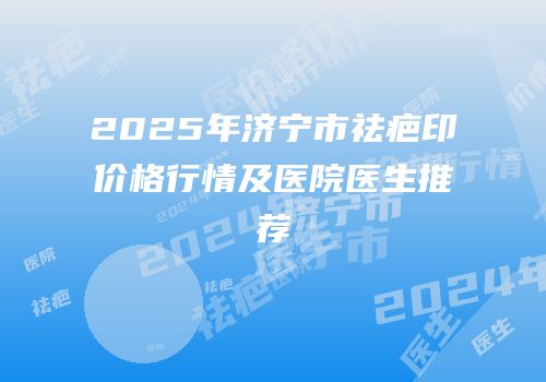 2025年济宁市祛疤印价格行情及医院医生推荐