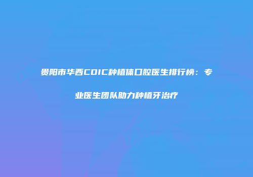贵阳市华西CDIC种植体口腔医生排行榜：专业医生团队助力种植牙治疗