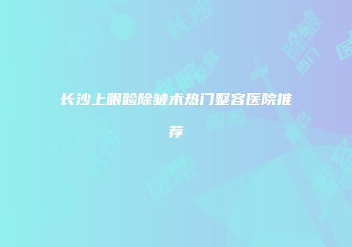 长沙上眼睑除皱术热门整容医院推荐