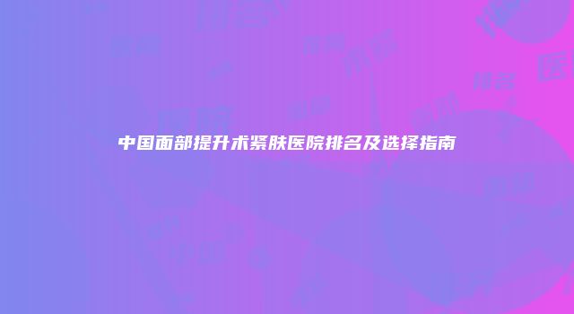 中国面部提升术紧肤医院排名及选择指南