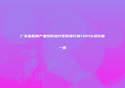广东省胳膊严重烧伤治疗医院排行榜TOP10及价格一览
