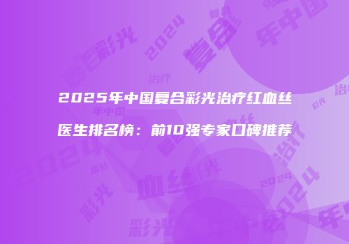 2025年中国复合彩光治疗红血丝医生排名榜：前10强专家口碑推荐