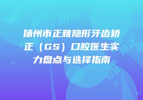 扬州市正雅隐形牙齿矫正（GS）口腔医生实力盘点与选择指南