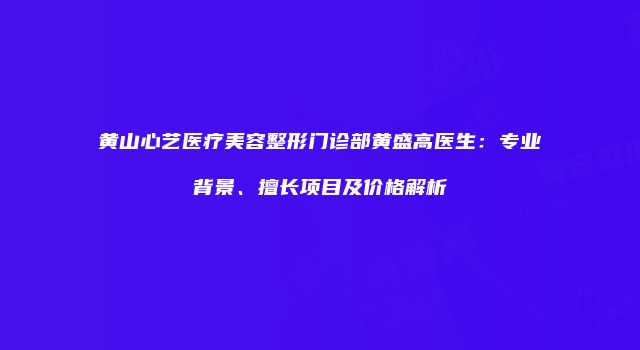 黄山心艺医疗美容整形门诊部黄盛高医生：专业背景、擅长项目及价格解析