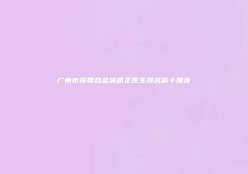 广州市深覆合金属矫正医生排名前十推荐