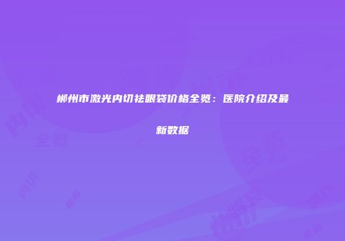 郴州市激光内切祛眼袋价格全览：医院介绍及最新数据