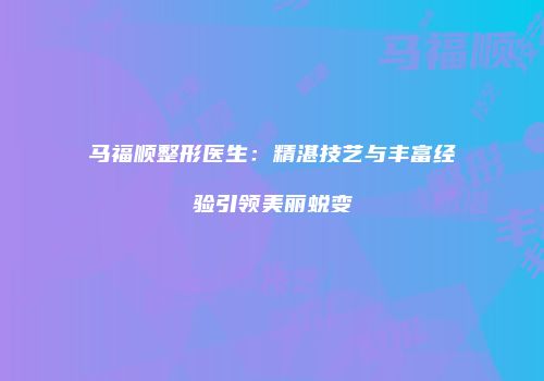 马福顺整形医生：精湛技艺与丰富经验引领美丽蜕变