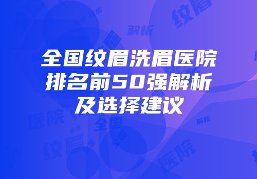 全国纹眉洗眉医院排名前50强解析及选择建议