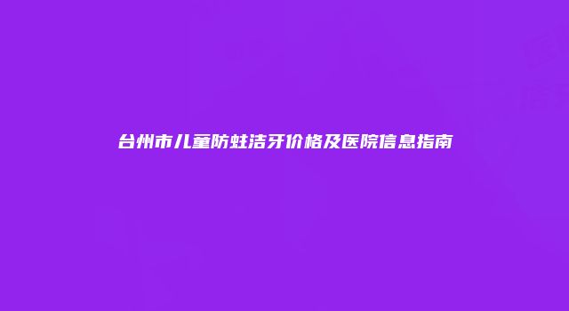 台州市儿童防蛀洁牙价格及医院信息指南
